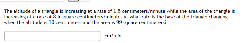 The altitude of a triangle is increasing at a rate of 1.5 centimeters/minute while the area of the triangle is
increasing at a rate of 3.5 square centimeters/minute. At what rate is the base of the triangle changing
when the altitude is 10 centimeters and the area is 99 square centimeters?
cm/min
