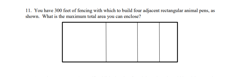 11. You have 300 feet of fencing with which to build four adjacent rectangular animal pens, as
shown. What is the maximum total area you can enclose?
