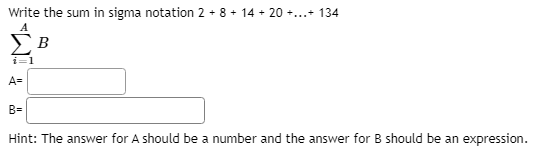 Write the sum in sigma notation 2 + 8 + 14 + 20 +.+ 134
B
i=1
A=
B=
Hint: The answer for A should be a number and the answer for B should be an expression.
