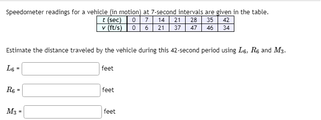 Speedometer readings for a vehicle (in motion) at 7-second intervals are given in the table.
7 14
35
t (sec)
v (ft/s) 0 6 21
21
28
42
37
47 46 34
Estimate the distance traveled by the vehicle during this 42-second period using L6, R6 and M3.
L6 =
|feet
R6
feet
%3D
M3 =
|feet

