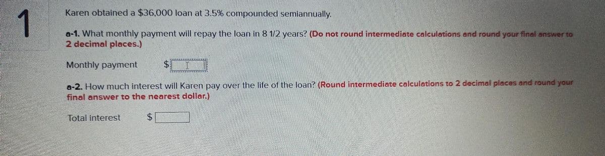 Karen obtained a $36,000 loan at 3.5% compounded semiannually.
1
a-1. What monthly payment will repay the loan in 8 1/2 years? (Do not round intermediate calculations and round your final answer to
2 decimal places.)
Monthly payment
a-2. How much interest will Karen pay over the life of the loan? (Round intermediate calculations to 2 decimal places and round your
final answer to the nearest dollar.)
Total interest
%24
