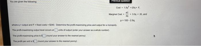 You are given the following
Previous question
Cost= 1.5g + 20g• F.
Marginal Cost =
= 3.0g + 20, and
da
p= 100-2.59.
where q output and F= fixed costs $240. Determine the profit-maximizing price and output for a monopoly
The profit-maximizing output level occurs atunits of output (enter your answer as a whole number).
The proft-maximizing price ia $(round your answer to the nearest penny).
The profit per unit is
(round your answer to the nearest pervny),
