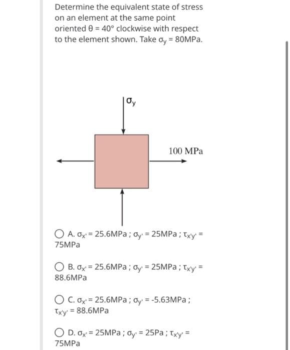 Determine the equivalent state of stress
on an element at the same point
oriented 0 = 40° clockwise with respect
to the element shown. Take oy = 80MP..
Oy
100 MPa
O A. Ox = 25.6MPA; oy = 25MPa; txy =
75MPA
O B. Ox = 25.6MPa; gy = 25MPA; Txy =
88.6MPA
O C. Ox = 25.6MPa; dy = -5.63MPa;
Txy = 88.6MPA
O D. Ox = 25MPA; oy = 25PA; txy' =
%3D
%3!
%3D
75MPA
