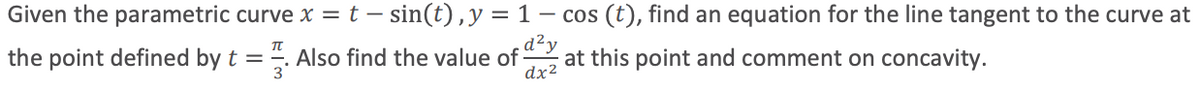 Given the parametric curve x = t – sin(t) ,y = 1 – cos (t), find an equation for the line tangent to the curve at
the point defined by t = -. Also find the value of
dx2
d²y
at this point and comment on concavity.
