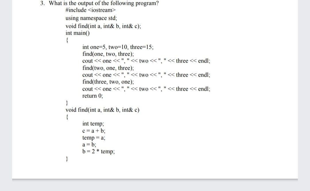 3. What is the output of the following program?
#include <iostream>
using namespace std;
void find(int a, int& b, int& c);
int main()
{
int one=5, two=10, three3D15%3;
find(one, two, three);
cout << one << ", " << two << ", " << three << endl:
find(two, one, three);
cout << one << ", " << two <<".
<< three << endl;
find(three, two, one);
cout << one << ", " << two << ", "<< three << endl:
return 0;
}
void find(int a, int& b, int& c)
int temp;
c = a + b;
temp = a;
a = b;
b = 2 * temp;
}
