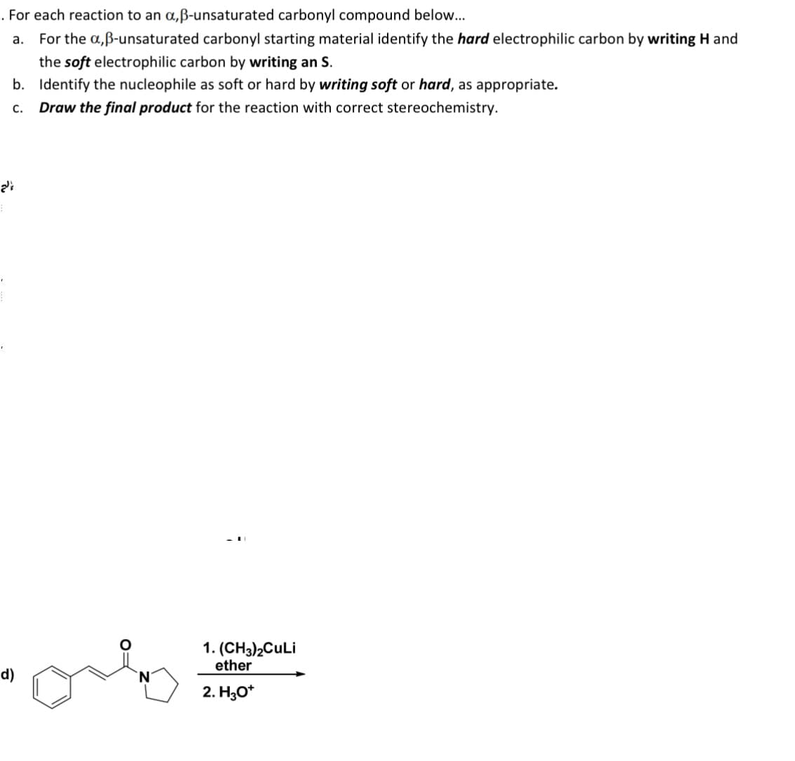 ་
'
. For each reaction to an α,ẞ-unsaturated carbonyl compound below...
a. For the a,ẞ-unsaturated carbonyl starting material identify the hard electrophilic carbon by writing H and
the soft electrophilic carbon by writing an S.
b. Identify the nucleophile as soft or hard by writing soft or hard, as appropriate.
C. Draw the final product for the reaction with correct stereochemistry.
الح
d)
1. (CH3)2CuLi
ether
2. H3O+