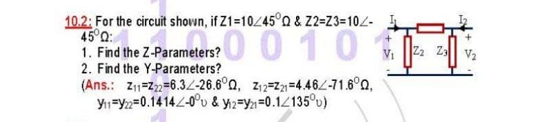 10.2: For the circuit shown, if Z1=1045°Q & Z2=Z33D102-
45°0:
1. Find the Z-Parameters?
2. Find the Y-Parameters?
(Ans.: Z11=Z2=6.3L-26.6°Q, Z12=Z=4.46/-71.6°Q,
Y1=Y22=0.1414-0°u & y12=Yn=0.12135°u)
0 0 10
Z2 Z3 V2
Vi
