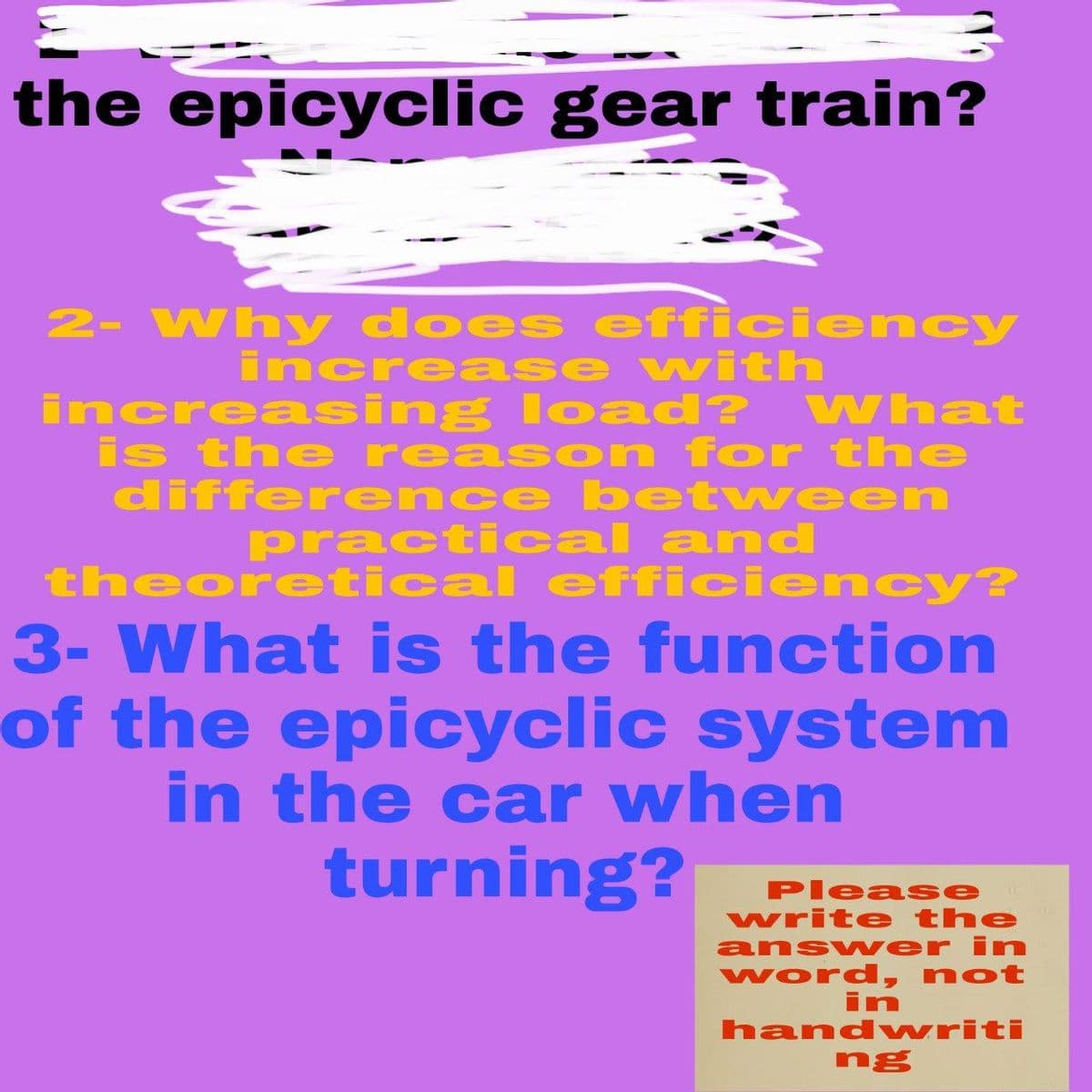the epicyclic gear train?
2- Why does efficiency
increase with
increasing load? VWhat
is the reas on for the
differ ence betwe en
practi cal and
theoretical efficien cy?
3- What is the function
of the epicyclic system
in the car when
turning?
Please
write the
ansv wer in
word, not
in
hand writi
ng
