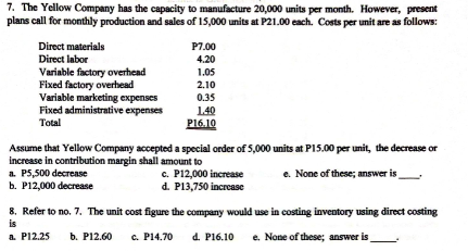 7. The Yellow Company has the capacity to manufacture 20,000 units per month. However, present
plans call for monthly production and sales of 15,000 units at P21.00 each. Costs per unit are as follows:
Direct materials
P7.00
Direct labor
4.20
Variable factory overhead
Fixed factory overhead
Variable marketing expenses
Fixed administrative expenses
1.05
2.10
0.35
140
P16.10
Total
Assume that Yellow Company accepted a special order of 5,000 units at PI5.00 per unit, the decrease or
increase in contribution margin shall amount to
a. P5,500 decrease
b. P12,000 decrease
c. P12,000 increase
d. P13,750 increase
e. None of these; answer is
8. Refer to no. 7. The unit cost figure the company would use in costing inventory using direct costing
is
a P12.25
b. P12.60
c. P14.70
d. P16.10
e. None of these; answer is
