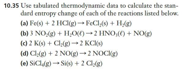 10.35 Use tabulated thermodynamic data to calculate the stan-
dard entropy change of each of the reactions listed below.
(a) Fe(s) + 2 HCl(g) → FeCl,(s) + H,(g)
(b) 3 NO2(g) + H;O(€)→2 HN0;() + NO(g)
(c) 2 K(s) + Cl2(g) → 2 KCI(s)
(d) Cl»(g) + 2 NO(g) → 2 NOCI(g)
(e) SiCl4(g) → Si(s) + 2 Cl2(g)
