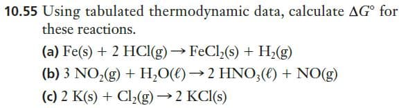 10.55 Using tabulated thermodynamic data, calculate AG° for
these reactions.
(a) Fe(s) + 2 HCI(g)→ FeCl,(s) + H2(g)
(b) 3 NO,(g) + H,O(€)→2 HNO,(€) + NO(g)
(c) 2 K(s) + Cl2(g)→2 KCI(s)

