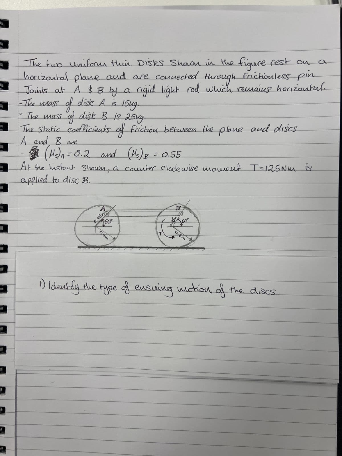 4
The two Uniform thin Disks Shown in the figure rest on a
horizontal plane and are connected through frictionless pin
Joints at A & B by a rigid light rod which remains horizontal.
-The mass of disk A is 15kg.
•The mass of disk B is 25kg.
The Static coefficients of friction between the plane and discs
A and B are
(Ms) A = 0.2 and (Ms) B = 0.55
At the Instant Shown, a counter clockwise moment T=125Nm is
applied to disc B.
A
245
160⁰°
0,6m
B
5.45m
0.6m
1) Identify the type of ensuing motion of the discs