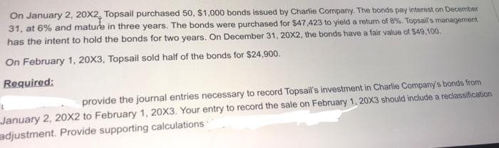On January 2, 20X2. Topsail purchased 50, $1,000 bonds issued by Charlie Company. The bonds pay interest on December
31, at 6% and mature in three years. The bonds were purchased for $47,423 to yield a return of 8%. Topsail's management
has the intent to hold the bonds for two years. On December 31, 20X2, the bonds have a fair value of $49,100.
On February 1, 20X3, Topsail sold half of the bonds for $24,900.
Required:
provide the journal entries necessary to record Topsail's investment in Charlie Company's bonds from
January 2, 20X2 to February 1, 20X3. Your entry to record the sale on February 1, 20X3 should include a reciassification
adjustment. Provide supporting calculations
