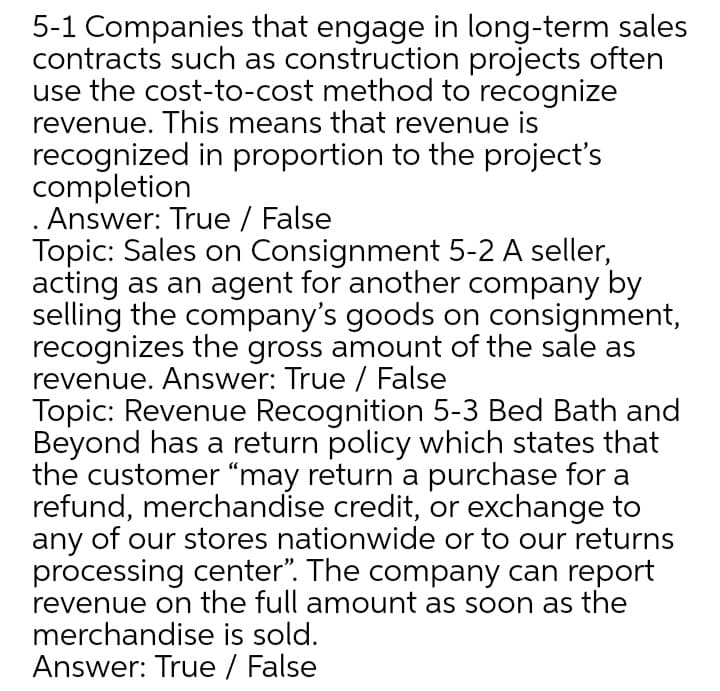 5-1 Companies that engage in long-term sales
contracts such as construction projects often
use the cost-to-cost method to recognize
revenue. This means that revenue is
recognized in proportion to the project's
completion
. Answer: True / False
Topic: Sales on Consignment 5-2 A seller,
acting as an agent for another company by
selling the company's goods on consignment,
recognizes the gross amount of the sale as
revenue. Answer: True / False
Topic: Revenue Recognition 5-3 Bed Bath and
Beyond has a return policy which states that
the customer "may return a purchase for a
refund, merchandise credit, or exchange to
any of our stores nationwide or to our returns
processing center". The company can report
revenue on the full amount as soon as the
merchandise is sold.
Answer: True / False
