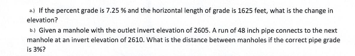 a.) If the percent grade is 7.25 % and the horizontal length of grade is 1625 feet, what is the change in
elevation?
b.) Given a manhole with the outlet invert elevation of 2605. A run of 48 inch pipe connects to the next
manhole at an invert elevation of 2610. What is the distance between manholes if the correct pipe grade
is 3%?