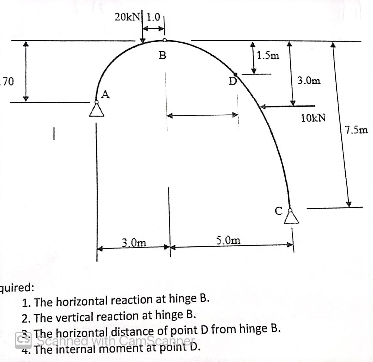 .70
quired:
1
A
20KN 1.0
3.0m
B
1. The horizontal reaction at hinge B.
2. The vertical reaction at hinge B.
5.0m
1.5m
The horizontalnitamatant b
horizontal distance of point D from hinge B.
4. The internal moment at point D.
3.0m
10kN
7.5m