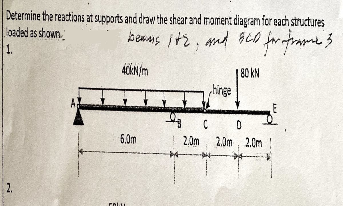 Determine the reactions at supports and draw the shear and moment diagram for each structures
loaded as shown.
beams ite, and BCD for frame 3
1.
40kN/m
2.
6.0m
FOLKL
hinge
180 kN
C
D
2.0m 2.0m, 2.0m
E