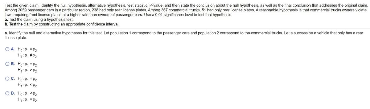 Test the given claim. Identify the null hypothesis, alternative hypothesis, test statistic, P-value, and then state the conclusion about the null hypothesis, as well as the final conclusion that addresses the original claim.
Among 2059 passenger cars in a particular region, 238 had only rear license plates. Among 367 commercial trucks, 51 had only rear license plates. A reasonable hypothesis is that commercial trucks owners violate
laws requiring front license plates at a higher rate than owners of passenger cars. Use a 0.01 significance level to test that hypothesis.
a. Test the claim using a hypothesis test.
b. Test the claim by constructing an appropriate confidence interval,
a. Identify the null and alternative hypotheses for this test. Let population 1 correspond to the passenger cars and population 2 correspond to the commercial trucks. Let a success be a vehicle that only has a rear
license plate.
O A. Ho: P1 = P2
H;: P, #P2
O B. Ho: P1 = P2
H: P, > P2
OC. Ho: P1 = P
H: P, <P2
O D. Ho: P1 <P2
H;:P, = P2
