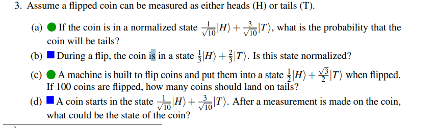 3. Assume a flipped coin can be measured as either heads (H) or tails (T).
(a)
If the coin is in a normalized state H)+IT), what is the probability that the
coin will be tails?
|During a flip, the coin is in a state |H)+|T). Is this state normalized?
(c)
A machine is built to flip coins and put them into a state |H)+ |T) when flipped.
If 100 coins are flipped, how many coins should land on tails?
3
V10
what could be the state of the coin?
(d) IA coin starts in the state |H)+ T). After a measurement is made on the coin,
10
