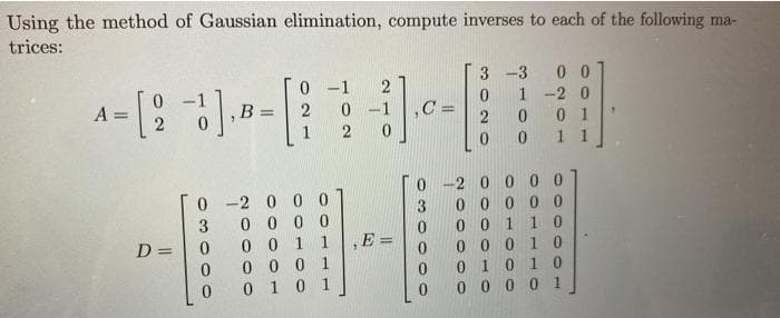 Using the method of Gaussian elimination, compute inverses to each of the following ma-
trices:
0 0
1 -2 0
0 1
1 1
3 -3
0 -1
0 -1
B =
%3D
1
2
0 -2 00 00
0 0000
0 -2 0 0 0
0 0 0 0
0 0 1 1
0 0 0 1
0 1 0 1
3
0 0 1 10
D =
,E =
0 0 0
1 0
0 10 1 0
0 0 0 0 1
0.
