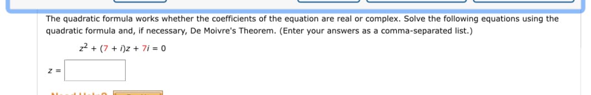 The quadratic formula works whether the coefficients of the equation are real or complex. Solve the following equations using the
quadratic formula and, if necessary, De Moivre's Theorem. (Enter your answers as a comma-separated list.)
z2 + (7 + i)z + 7i = 0
z =
