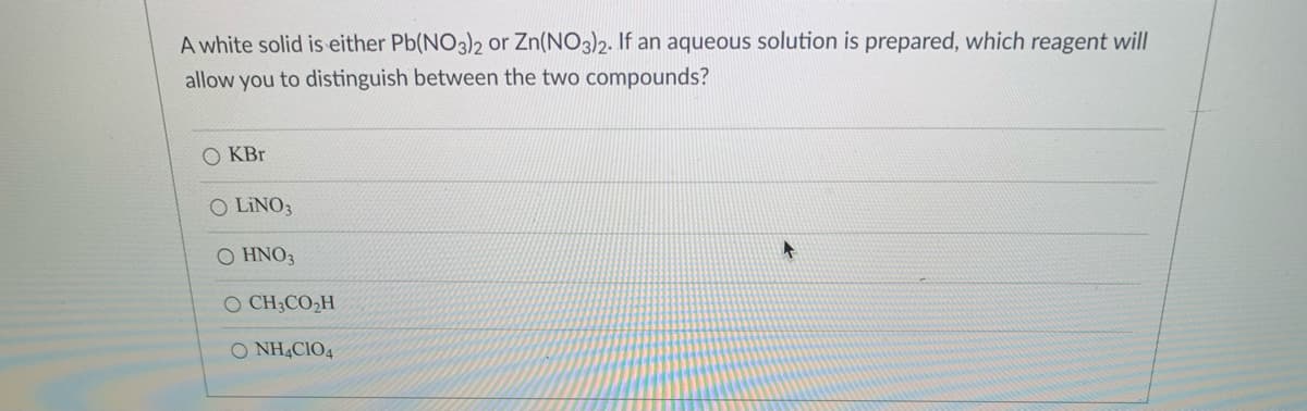A white solid is either Pb(NO3)2 or Zn(NO3)2. If an aqueous solution is prepared, which reagent will
allow you to distinguish between the two compounds?
O KBr
O LINO3
Ο ΗΝΟ
O CH3CO2H
O NH4CIO4
