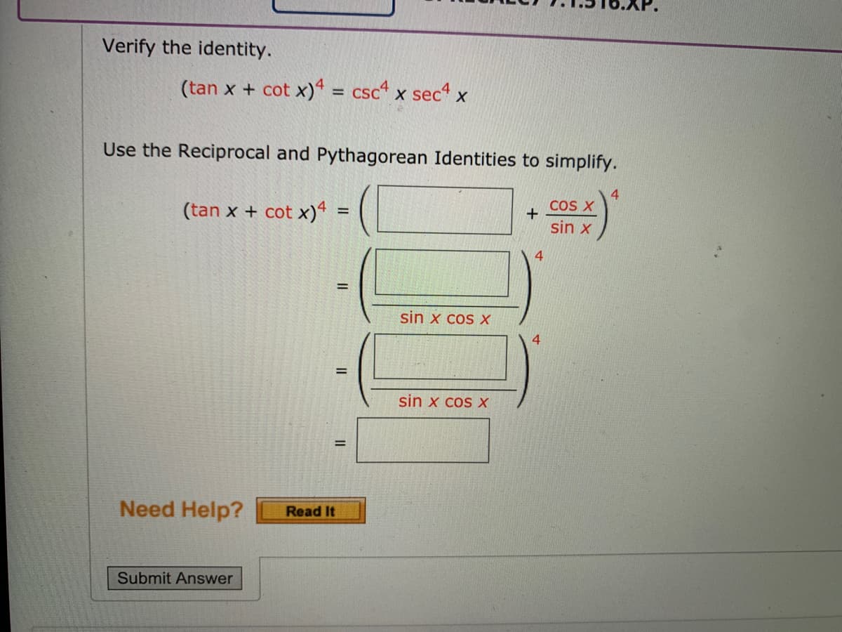 Verify the identity.
(tan x + cot x)4 = csc" x sect x
%3D
Use the Reciprocal and Pythagorean Identities to simplify.
(tan x + cot x) =
4
COS X
sin x
4.
sin x cos X
sin x cos X
Need Help?
Read It
Submit Answer
