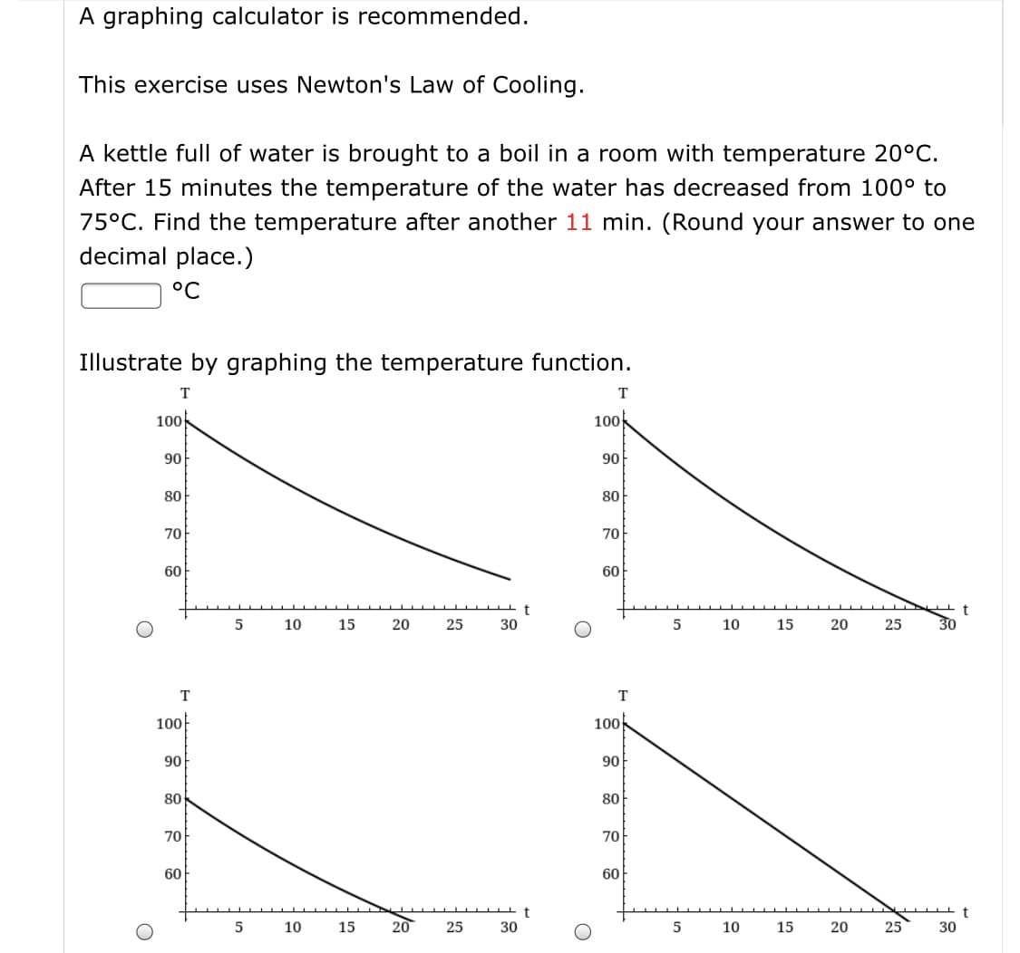 A graphing calculator is recommended.
This exercise uses Newton's Law of Cooling.
A kettle full of water is brought to a boil in a room with temperature 20°C.
After 15 minutes the temperature of the water has decreased from 100° to
75°C. Find the temperature after another 11 min. (Round your answer to one
decimal place.)
°C
Illustrate by graphing the temperature function.
T
T
100
100
90
90
80
80
70
70
60
60
10
15
20
25
30
10
15
20
25
30
T
T
100
100
90
90
80
80
70
70
60
60
5
10
15
20
25
30
10
15
20
25
30
