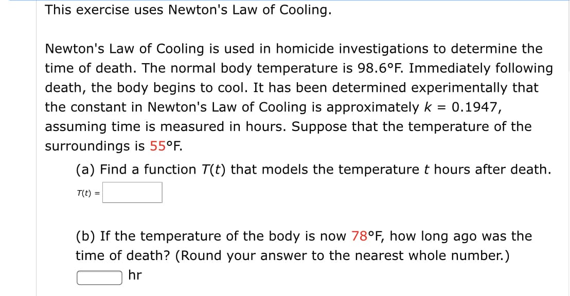 This exercise uses Newton's Law of Cooling.
Newton's Law of Cooling is used in homicide investigations to determine the
time of death. The normal body temperature is 98.6°F. Immediately following
death, the body begins to cool. It has been determined experimentally that
the constant in Newton's Law of Cooling is approximately k =
0.1947,
assuming time is measured in hours. Suppose that the temperature of the
surroundings is 55°F.
(a) Find a function T(t) that models the temperature t hours after death.
T(t) =
(b) If the temperature of the body is now 78°F, how long ago was the
time of death? (Round your answer to the nearest whole number.)
hr
