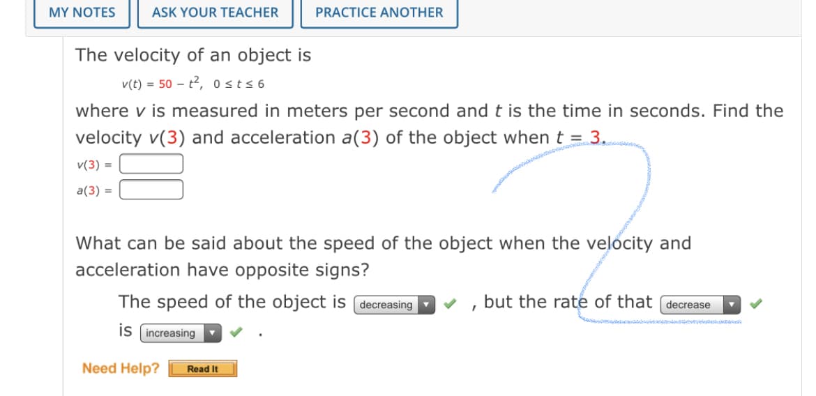 MY NOTES
ASK YOUR TEACHER
PRACTICE ANOTHER
The velocity of an object is
v(t) = 50 – t2, 0 sts 6
where v is measured in meters per second and t is the time in seconds. Find the
velocity v(3) and acceleration a(3) of the object when t = 3.
v(3) =
a(3) =
What can be said about the speed of the object when the velocity and
acceleration have opposite signs?
The speed of the object is
decreasing
but the rate of that (decrease
is (increasing
Need Help?
Read It
