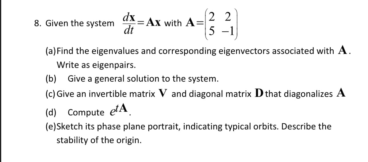 8. Given the system
dx
dt
22
A=²2₁
5 -1
= Ax with A
(a) Find the eigenvalues and corresponding eigenvectors associated with A.
Write as eigenpairs.
(b) Give a general solution to the system.
(c) Give an invertible matrix V and diagonal matrix D that diagonalizes A
(d) Compute eta
(e)Sketch its phase plane portrait, indicating typical orbits. Describe the
stability of the origin.