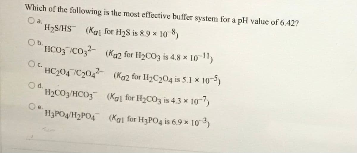 Which of the following is the most effective buffer system for a pH value of 6.42?
O a.
H2S/HS (Kal for H2S is 8.9 x 10 8)
b.
HCO3¬/CO32 (Ka2 for H2CO3 is 4.8 × 10-11)
c.
HC2047/C204² (Koz for H2C204 is 5.1 x 10-5)
Od.
H2CO3/HCO3 (Kal for H2CO3 is 4.3 × 10-/)
Oe.
H3PO4/H2PO4 (Kal for H3PO4 is 6.9 x 10-3)
