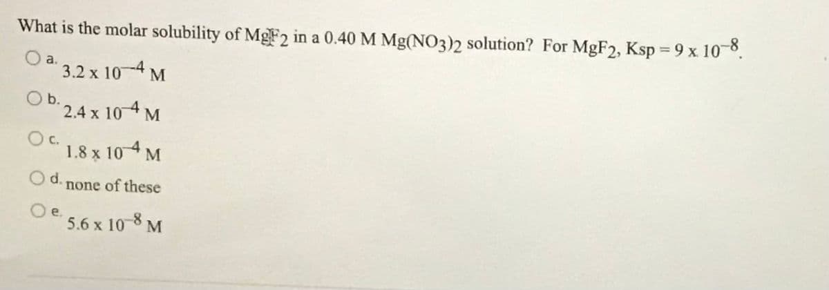 What is the molar solubility of MgF2 in a 0.40 M Mg(NO3)2 solution? For MGF2, Ksp = 9 x 108.
%3D
a.
3.2 x 104 M
O b.
2.4 x 10 4 M
c.
1.8 x
104 M
O d. none of these
Oe.
5.6 x 10-8 M
