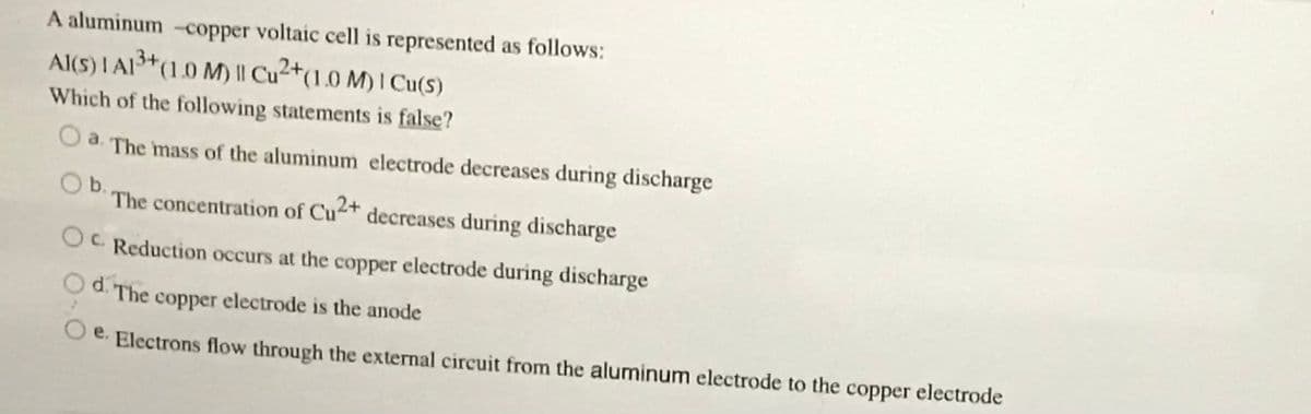 A aluminum -copper voltaic cell is represented as follows:
Al(S) I AI+(1.0 M) || Cu²+(1.0 M) I Cu($)
Which of the following statements is false?
O a. The mass of the aluminum electrode decreases during discharge
Ob.
The concentration of Cu+ decreases during discharge
OC Reduction occurs at the copper electrode during discharge
d. The copper electrode is the anode
O e. Electrons flow through the external circuit from the aluminum electrode to the copper electrode
