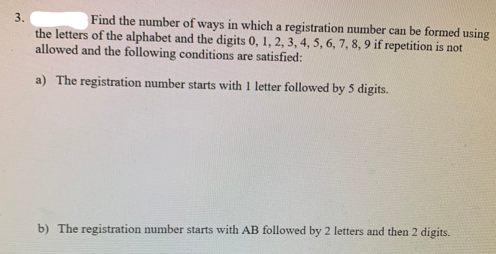 3.
Find the number of ways in which a registration number can be formed using
the letters of the alphabet and the digits 0, 1, 2, 3, 4, 5, 6, 7, 8, 9 if repetition is not
allowed and the following conditions are satisfied:
a) The registration number starts with 1 letter followed by 5 digits.
b) The registration number starts with AB followed by 2 letters and then 2 digits.
