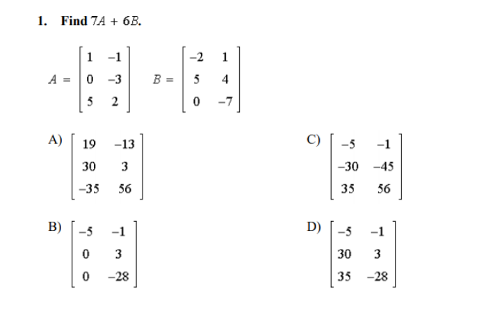 1. Find 7A + 6B.
1
-1
-2
1
A = 0 -3
B =
5
4
5
2
-7
A)
19
-13
C)
-5
-1
30
3
-30 -45
-35
56
35
56
D) | -5
-5
-1
-1
3
30
3
-28
35
-28
B)
