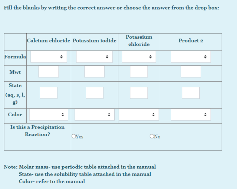 Fill the blanks by writing the correct answer or choose the answer from the drop box:
Potassium
Calcium chloride Potassium iodide
Product 2
chloride
Formula
Mwt
State
|(aq, s, l,
g)
Color
Is this a Precipitation
Reaction?
OYes
ONo
Note: Molar mass- use periodic table attached in the manual
State- use the solubility table attached in the manual
Color- refer to the manual
