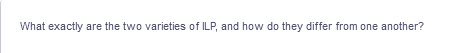 What exactly are the two varieties of ILP, and how do they differ from one another?
