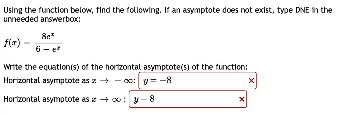 Using the function below, find the following. If an asymptote does not exist, type DNE in the
unneeded answerbox:
8et
f(æ)
6
ex
Write the equation(s) of the horizontal asymptote(s) of the function:
Horizontal asymptote as x –
o: y = -8
Horizontal asymptote as x → 0 : y = 8
