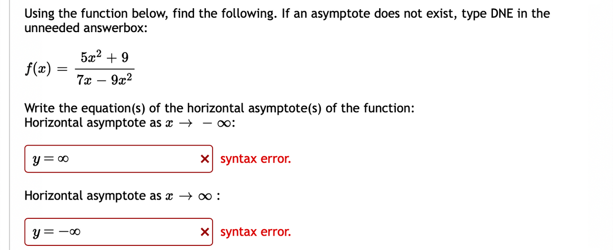 Using the function below, find the following. If an asymptote does not exist, type DNE in the
unneeded answerbox:
5x2 + 9
f(x)
7x – 9x2
Write the equation(s) of the horizontal asymptote(s) of the function:
Horizontal asymptote as x →
y= 00
X syntax error.
Horizontal asymptote as x → :
y =
X syntax error.
