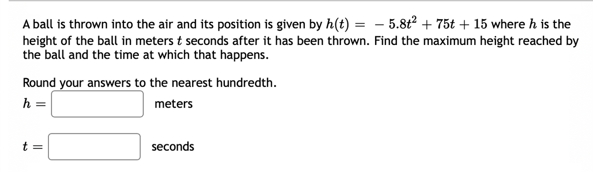 A ball is thrown into the air and its position is given by h(t) = - 5.8t2 + 75t + 15 where h is the
height of the ball in meters t seconds after it has been thrown. Find the maximum height reached by
the ball and the time at which that happens.
Round your answers to the nearest hundredth.
h =
meters
t =
seconds
