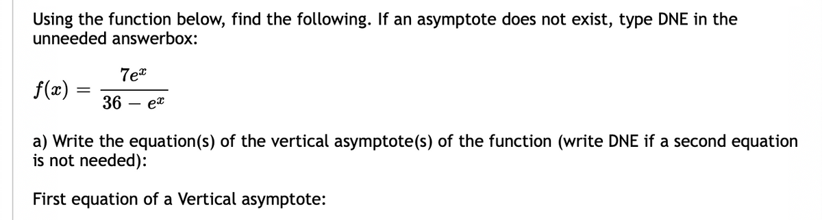 Using the function below, find the following. If an asymptote does not exist, type DNE in the
unneeded answerbox:
7et
f(x) :
36
ex
a second equation
a) Write the equation(s) of the vertical asymptote(s) of the function (write DNE
is not needed):
First equation of a Vertical asymptote:
