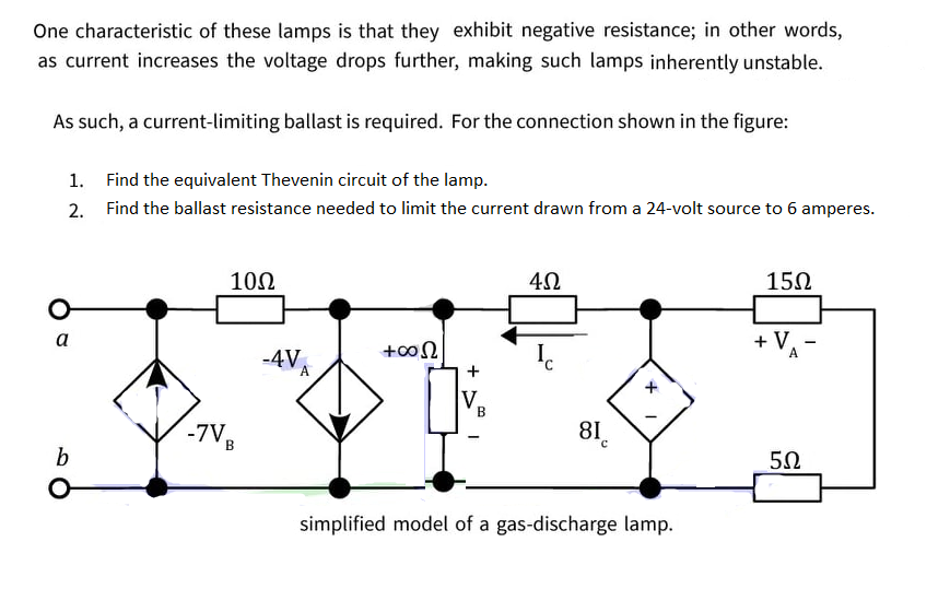 One characteristic of these lamps is that they exhibit negative resistance; in other words,
as current increases the voltage drops further, making such lamps inherently unstable.
As such, a current-limiting ballast is required. For the connection shown in the figure:
1. Find the equivalent Thevenin circuit of the lamp.
2. Find the ballast resistance needed to limit the current drawn from a 24-volt source to 6 amperes.
10Ω
15Ω
+ V.
A
a
+00N
-4V,
A
+
V.
B
-7V,
81.
b
5Ω
simplified model of a gas-discharge lamp.
