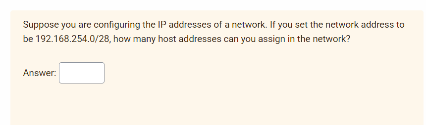 Suppose you are configuring the IP addresses of a network. If you set the network address to
be 192.168.254.0/28, how many host addresses can you assign in the network?
Answer:
