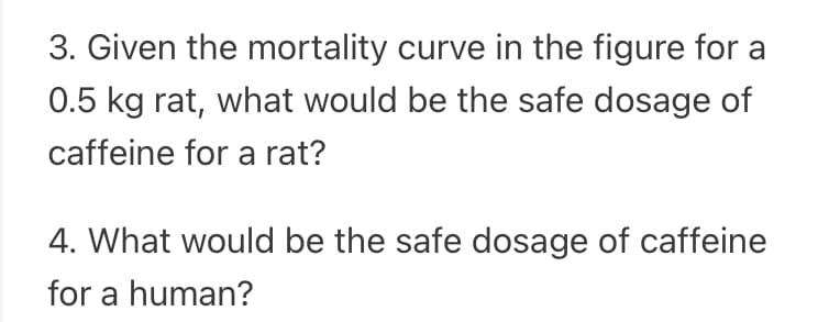 3. Given the mortality curve in the figure for a
0.5 kg rat, what would be the safe dosage of
caffeine for a rat?
4. What would be the safe dosage of caffeine
for a human?
