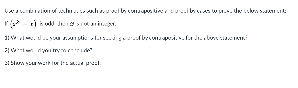 Use a combination of techniques such as proof by contrapositive and proof by cases to prove the below statement:
If (x – x) is odd, then x is not an integer.
1) What would be your assumptions for seeking a proof by contrapositive for the above statement?
2) What would you try to conclude?
3) Show your work for the actual proof.
