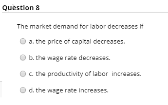 Question 8
The market demand for labor decreases if
a. the price of capital decreases.
b. the wage rate decreases.
c. the productivity of labor increases.
d. the wage rate increases.
