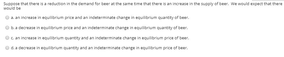 Suppose that there is a reduction in the demand for beer at the same time that there is an increase in the supply of beer. We would expect that there
would be
a. an increase in equilibrium price and an indeterminate change in equilibrium quantity of beer.
b. a decrease in equilibrium price and an indeterminate change in equilibrium quantity of beer.
c. an increase in equilibrium quantity and an indeterminate change in equilibrium price of beer.
d. a decrease in equilibrium quantity and an indeterminate change in equilibrium price of beer.
