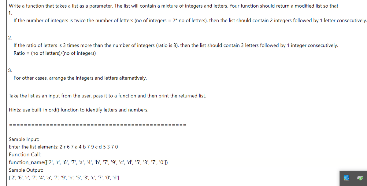 Write a function that takes a list as a parameter. The list will contain a mixture of integers and letters. Your function should return a modified list so that
1.
If the number of integers is twice the number of letters (no of integers = 2* no of letters), then the list should contain 2 integers followed by 1 letter consecutively.
2.
If the ratio of letters is 3 times more than the number of integers (ratio is 3), then the list should contain 3 letters followed by 1 integer consecutively.
Ratio (no of letters)/(no of integers)
3.
For other cases, arrange the integers and letters alternatively.
Take the list as an input from the user, pass it to a function and then print the returned list.
Hints: use built-in ord() function to identify letters and numbers.
Sample Input:
Enter the list elements: 2 r 67 a4 b79cd5370
Function Call:
function_name(['2', 'r', '6', '7', 'a', '4', 'b', '7', '9', 'c', 'd', '5', '3', '7', '0'])
Sample Output:
['2', '6', 'r', '7', '4', 'a', '7', '9', 'b', '5', '3', 'c', '7', '0', 'd']