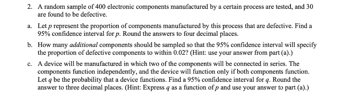 2. A random sample of 400 electronic components manufactured by a certain process are tested, and 30
are found to be defective.
a. Let p represent the proportion of components manufactured by this process that are defective. Find a
95% confidence interval for p. Round the answers to four decimal places.
b. How many additional components should be sampled so that the 95% confidence interval will specify
the proportion of defective components to within 0.02? (Hint: use your answer from part (a).)
c. A device will be manufactured in which two of the components will be connected in series. The
components function independently, and the device will function only if both components function.
Let q be the probability that a device functions. Find a 95% confidence interval for 9. Round the
answer to three decimal places. (Hint: Express q as a function of p and use your answer to part (a).)